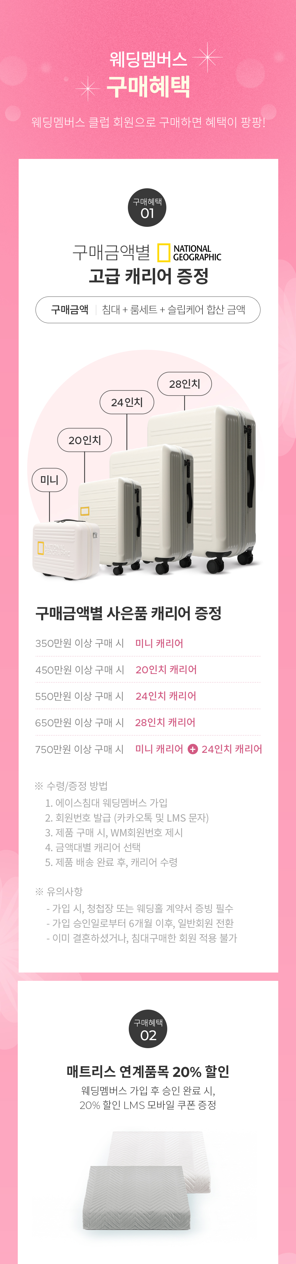 [웨딩멤버스 클럽 구매혜택] 웨딩멤버스 클럽 회원으로 구매하면 혜택이 팡팡! - 구매혜택 01: 구매금액별 NATIONAL GEOGRAPHIC 고급 캐리어 증정 (구매금액: 침대 + 룸세트 + 슬립케어 합산 금액) 구매금액별 사은품 캐리어 증정 350만원 이상 구매 시: 미니 캐리어, 450만원 이상 구매 시: 20인치 캐리어, 550만원 이상 구매 시: 24인치 캐리어, 650만원 이상 구매 시: 미니 캐리어 + 20인치 캐리어, 750만원 이상 구매 시: 미니 캐리어 + 24인치 캐리어 ※ 수령/증정 방법 1. 에이스침대 웨딩멤버스 가입 2. 회원번호 발급 (카카오톡 및 LMS 문자) 3. 제품 구매 시, WM회원번호 제시 4. 금액대별 캐리어 선택 5. 제품 배송 완료 후, 캐리어 수령 ※ 유의사항 - 가입 시, 청첩장 및 웨딩홀 계약서 증빙 필수 - 가입 승인일로부터 6개월 이후, 일반회원 전환 - 이미 결혼하셨거나, 침대구매한 회원 적용 불가 - 구매혜택 02 매트리스 연계품목 20% 할인 (웨딩멤버스 가입 후 승인 완료 시, 20% 할인 LMS 모바일 쿠폰 증정)