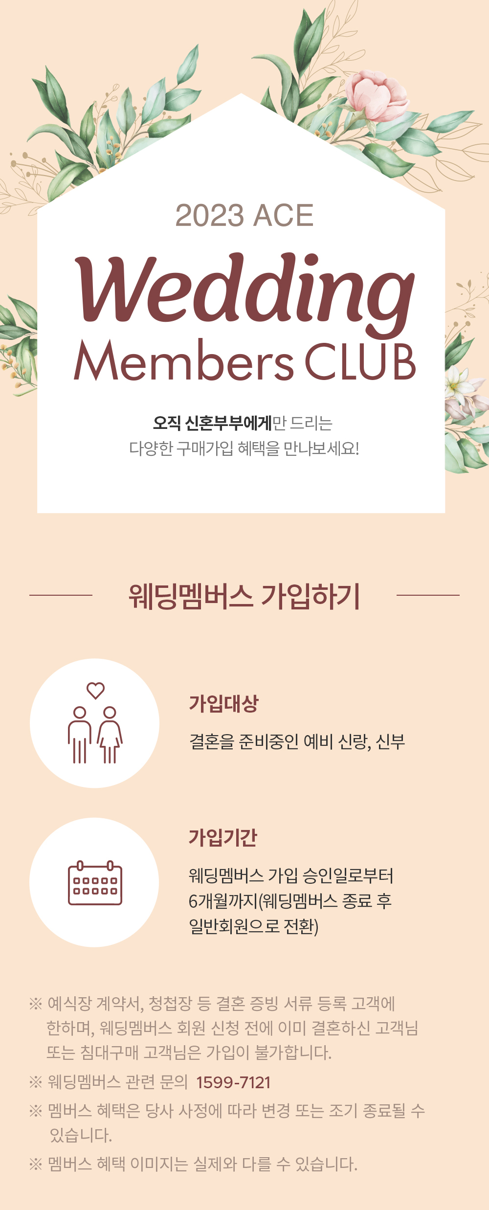 2023 ACE Wedding Members CLUB 오직 신혼부부에게만 드리는 다양한 구매가입 혜택을 만나보세요! | [웨딩멤버스 가입하기] 가입대상: 결혼을 준비중인 예비 신랑, 신부, 가입기간: 웨딩멤버스 가입 승인일로부터 6개월까지(웨딩멤버스 종료 후 일반회원으로 전환) ※ 예식장 계약서, 청첩창 등 결혼 증빙 서류 등록 고객에 한하여, 웨딩멤버스 회원 신청 전에 이미 결혼하신 고객님 또는 침대구개 고객님은 가입이 불가합니다. ※ 웨딩멤버스 관련 문의 1599-7121 ※ 멤버스 혜택은 당사 사정에 따라 변경 또는 조기 종료될 수 있습니다. ※ 멤버스 혜택 이미지는 실제와 다를 수 있습니다.