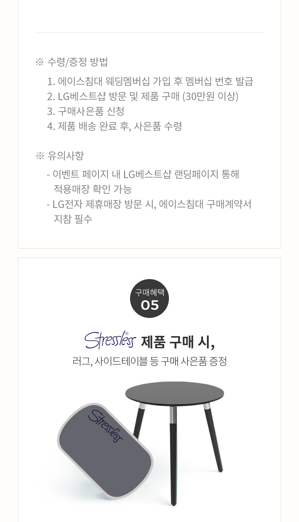 ※ 수령/증정 방법 1. 에이스침대 웨딩멤버십 가입 후 멤버십 번호 발급 2. LG베스트샵 방문 및 제품 구매 (30만원 이상) 3. 구매사은품 신청 4. 제품 배송 완료 후, 사은품 수령 ※ 유의사항 - 이벤트 페이지 내 LG베스트샵 랜딩페이지 통해 적용매장 확인 가능 - LG전자 제휴매장 방문 시, 에이스침대 구매계약서 지참 필수 - 구매혜택 05 Stressless 제품 구매 시, 러그, 사이드테이블 등 구매 사은품 증정